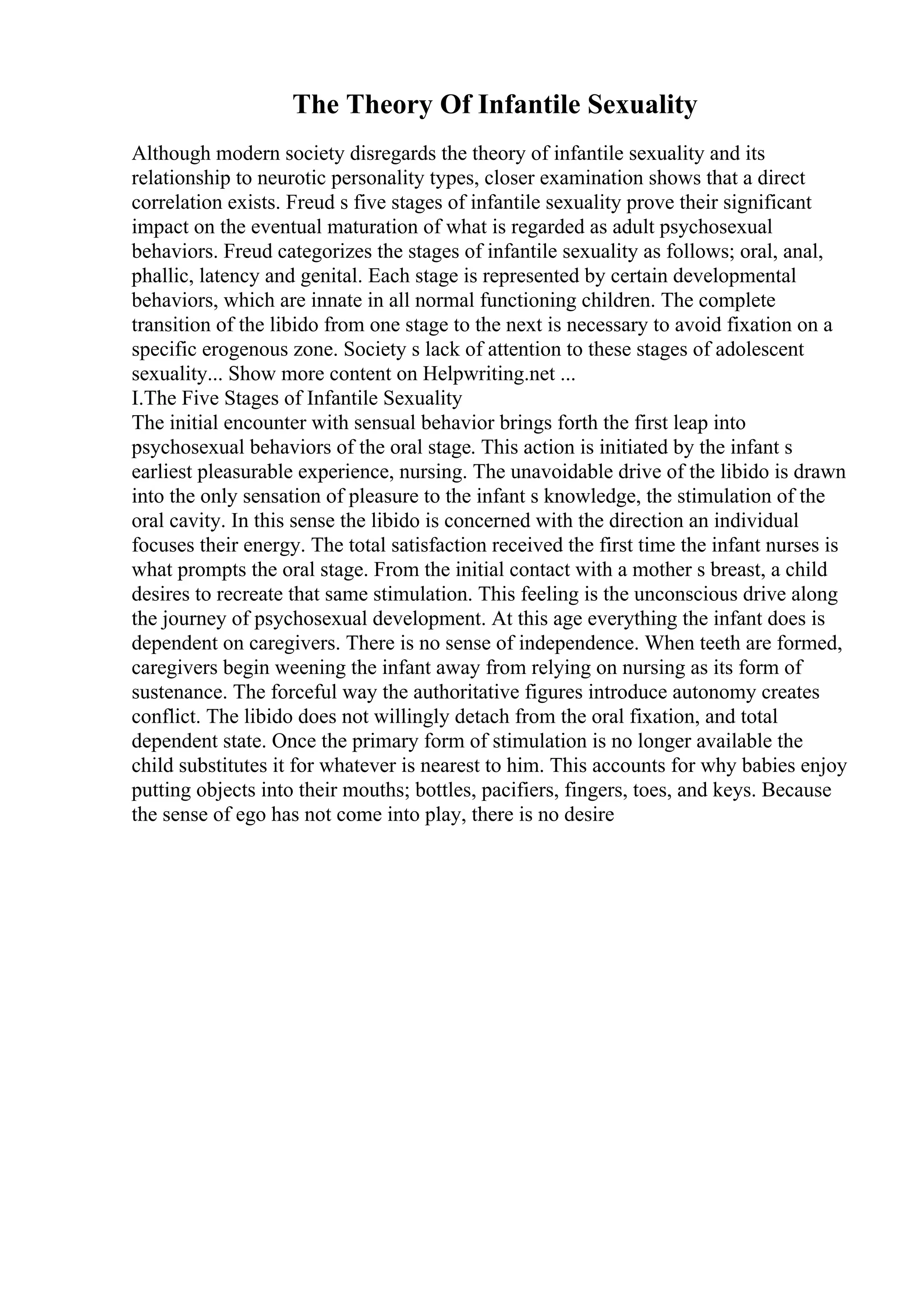The Theory Of Infantile Sexuality
Although modern society disregards the theory of infantile sexuality and its
relationship to neurotic personality types, closer examination shows that a direct
correlation exists. Freud s five stages of infantile sexuality prove their significant
impact on the eventual maturation of what is regarded as adult psychosexual
behaviors. Freud categorizes the stages of infantile sexuality as follows; oral, anal,
phallic, latency and genital. Each stage is represented by certain developmental
behaviors, which are innate in all normal functioning children. The complete
transition of the libido from one stage to the next is necessary to avoid fixation on a
specific erogenous zone. Society s lack of attention to these stages of adolescent
sexuality... Show more content on Helpwriting.net ...
I.The Five Stages of Infantile Sexuality
The initial encounter with sensual behavior brings forth the first leap into
psychosexual behaviors of the oral stage. This action is initiated by the infant s
earliest pleasurable experience, nursing. The unavoidable drive of the libido is drawn
into the only sensation of pleasure to the infant s knowledge, the stimulation of the
oral cavity. In this sense the libido is concerned with the direction an individual
focuses their energy. The total satisfaction received the first time the infant nurses is
what prompts the oral stage. From the initial contact with a mother s breast, a child
desires to recreate that same stimulation. This feeling is the unconscious drive along
the journey of psychosexual development. At this age everything the infant does is
dependent on caregivers. There is no sense of independence. When teeth are formed,
caregivers begin weening the infant away from relying on nursing as its form of
sustenance. The forceful way the authoritative figures introduce autonomy creates
conflict. The libido does not willingly detach from the oral fixation, and total
dependent state. Once the primary form of stimulation is no longer available the
child substitutes it for whatever is nearest to him. This accounts for why babies enjoy
putting objects into their mouths; bottles, pacifiers, fingers, toes, and keys. Because
the sense of ego has not come into play, there is no desire
 
