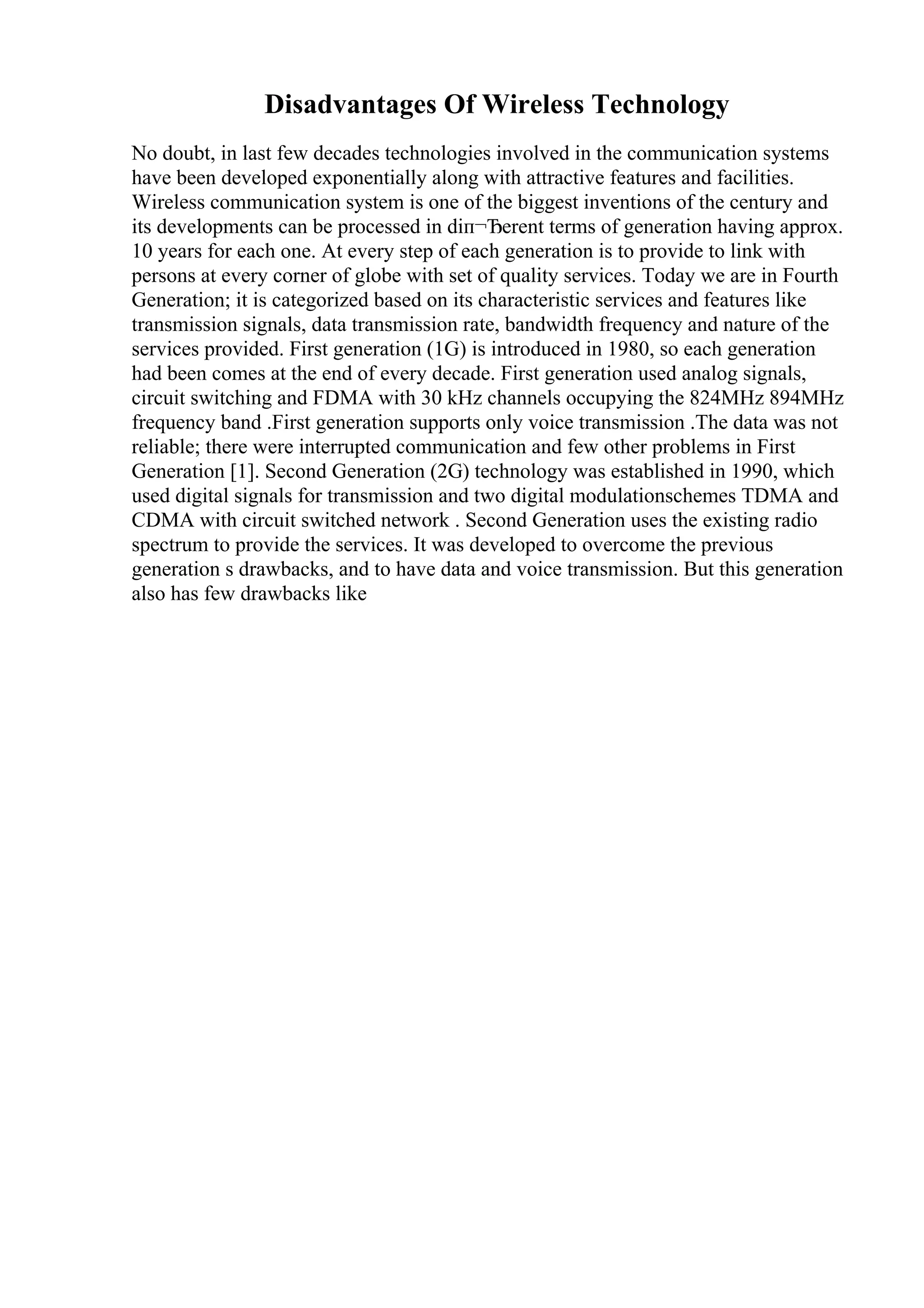 Disadvantages Of Wireless Technology
No doubt, in last few decades technologies involved in the communication systems
have been developed exponentially along with attractive features and facilities.
Wireless communication system is one of the biggest inventions of the century and
its developments can be processed in diп¬Ђerent terms of generation having approx.
10 years for each one. At every step of each generation is to provide to link with
persons at every corner of globe with set of quality services. Today we are in Fourth
Generation; it is categorized based on its characteristic services and features like
transmission signals, data transmission rate, bandwidth frequency and nature of the
services provided. First generation (1G) is introduced in 1980, so each generation
had been comes at the end of every decade. First generation used analog signals,
circuit switching and FDMA with 30 kHz channels occupying the 824MHz 894MHz
frequency band .First generation supports only voice transmission .The data was not
reliable; there were interrupted communication and few other problems in First
Generation [1]. Second Generation (2G) technology was established in 1990, which
used digital signals for transmission and two digital modulationschemes TDMA and
CDMA with circuit switched network . Second Generation uses the existing radio
spectrum to provide the services. It was developed to overcome the previous
generation s drawbacks, and to have data and voice transmission. But this generation
also has few drawbacks like
 