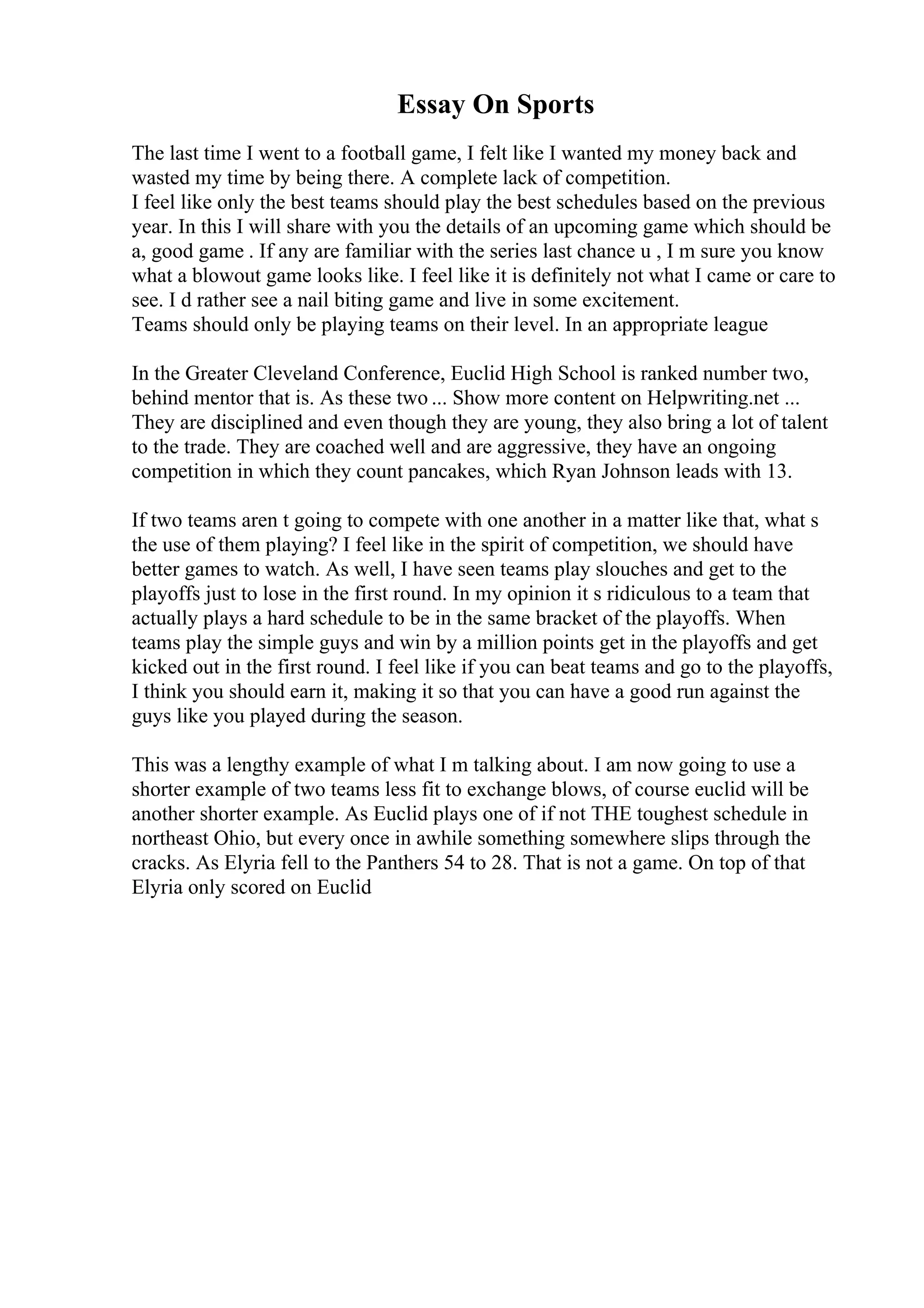 Essay On Sports
The last time I went to a football game, I felt like I wanted my money back and
wasted my time by being there. A complete lack of competition.
I feel like only the best teams should play the best schedules based on the previous
year. In this I will share with you the details of an upcoming game which should be
a, good game . If any are familiar with the series last chance u , I m sure you know
what a blowout game looks like. I feel like it is definitely not what I came or care to
see. I d rather see a nail biting game and live in some excitement.
Teams should only be playing teams on their level. In an appropriate league
In the Greater Cleveland Conference, Euclid High School is ranked number two,
behind mentor that is. As these two ... Show more content on Helpwriting.net ...
They are disciplined and even though they are young, they also bring a lot of talent
to the trade. They are coached well and are aggressive, they have an ongoing
competition in which they count pancakes, which Ryan Johnson leads with 13.
If two teams aren t going to compete with one another in a matter like that, what s
the use of them playing? I feel like in the spirit of competition, we should have
better games to watch. As well, I have seen teams play slouches and get to the
playoffs just to lose in the first round. In my opinion it s ridiculous to a team that
actually plays a hard schedule to be in the same bracket of the playoffs. When
teams play the simple guys and win by a million points get in the playoffs and get
kicked out in the first round. I feel like if you can beat teams and go to the playoffs,
I think you should earn it, making it so that you can have a good run against the
guys like you played during the season.
This was a lengthy example of what I m talking about. I am now going to use a
shorter example of two teams less fit to exchange blows, of course euclid will be
another shorter example. As Euclid plays one of if not THE toughest schedule in
northeast Ohio, but every once in awhile something somewhere slips through the
cracks. As Elyria fell to the Panthers 54 to 28. That is not a game. On top of that
Elyria only scored on Euclid
 