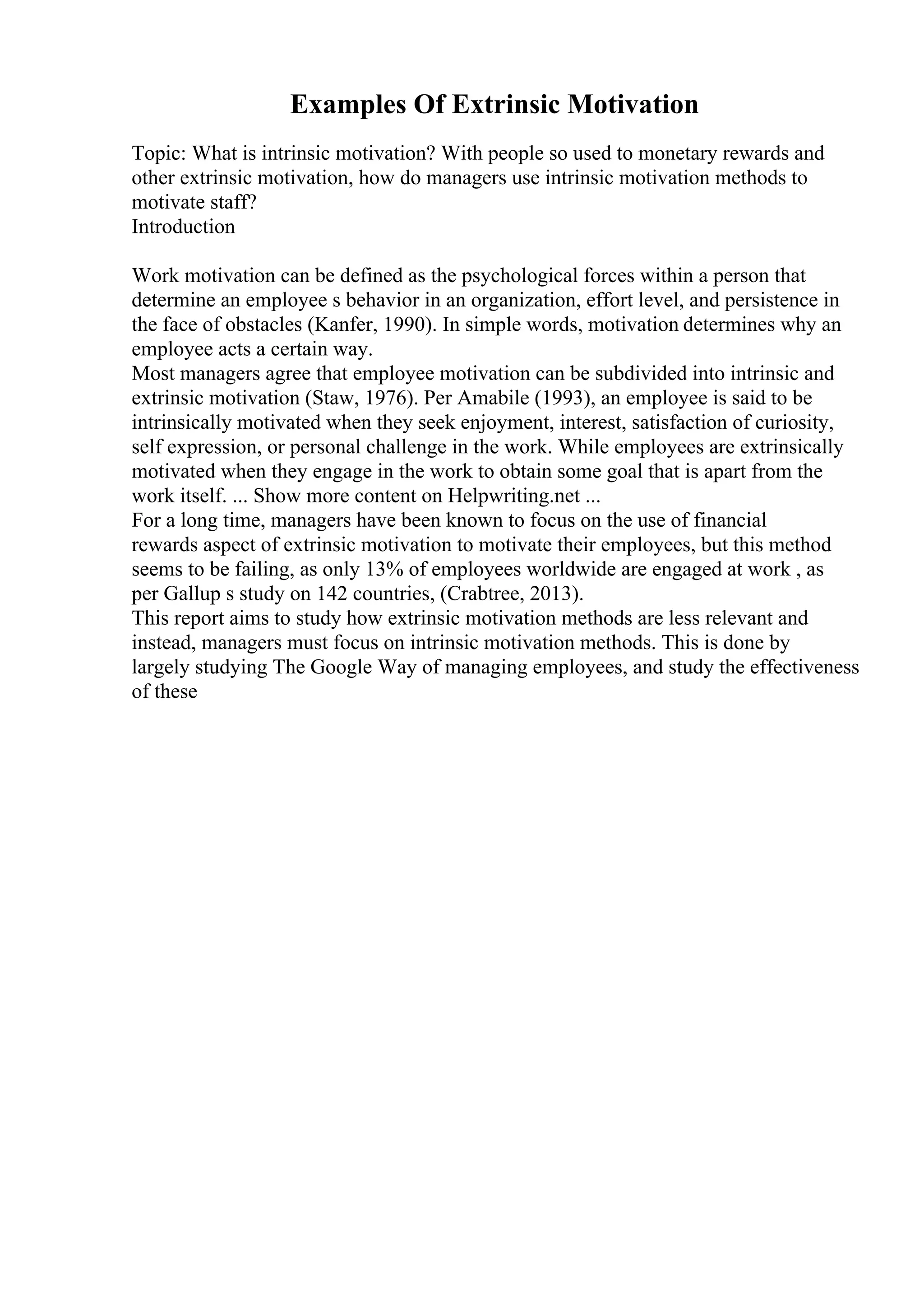 Examples Of Extrinsic Motivation
Topic: What is intrinsic motivation? With people so used to monetary rewards and
other extrinsic motivation, how do managers use intrinsic motivation methods to
motivate staff?
Introduction
Work motivation can be defined as the psychological forces within a person that
determine an employee s behavior in an organization, effort level, and persistence in
the face of obstacles (Kanfer, 1990). In simple words, motivation determines why an
employee acts a certain way.
Most managers agree that employee motivation can be subdivided into intrinsic and
extrinsic motivation (Staw, 1976). Per Amabile (1993), an employee is said to be
intrinsically motivated when they seek enjoyment, interest, satisfaction of curiosity,
self expression, or personal challenge in the work. While employees are extrinsically
motivated when they engage in the work to obtain some goal that is apart from the
work itself. ... Show more content on Helpwriting.net ...
For a long time, managers have been known to focus on the use of financial
rewards aspect of extrinsic motivation to motivate their employees, but this method
seems to be failing, as only 13% of employees worldwide are engaged at work , as
per Gallup s study on 142 countries, (Crabtree, 2013).
This report aims to study how extrinsic motivation methods are less relevant and
instead, managers must focus on intrinsic motivation methods. This is done by
largely studying The Google Way of managing employees, and study the effectiveness
of these
 