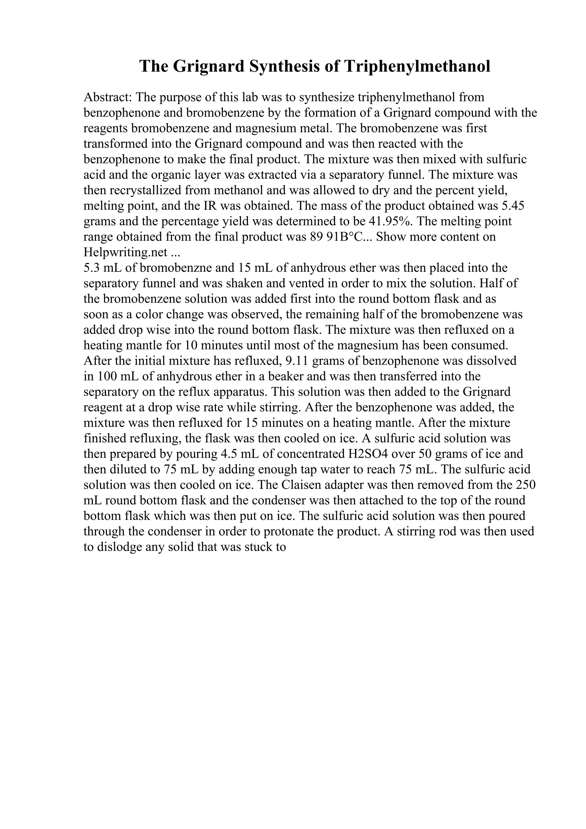 The Grignard Synthesis of Triphenylmethanol
Abstract: The purpose of this lab was to synthesize triphenylmethanol from
benzophenone and bromobenzene by the formation of a Grignard compound with the
reagents bromobenzene and magnesium metal. The bromobenzene was first
transformed into the Grignard compound and was then reacted with the
benzophenone to make the final product. The mixture was then mixed with sulfuric
acid and the organic layer was extracted via a separatory funnel. The mixture was
then recrystallized from methanol and was allowed to dry and the percent yield,
melting point, and the IR was obtained. The mass of the product obtained was 5.45
grams and the percentage yield was determined to be 41.95%. The melting point
range obtained from the final product was 89 91В°C... Show more content on
Helpwriting.net ...
5.3 mL of bromobenzne and 15 mL of anhydrous ether was then placed into the
separatory funnel and was shaken and vented in order to mix the solution. Half of
the bromobenzene solution was added first into the round bottom flask and as
soon as a color change was observed, the remaining half of the bromobenzene was
added drop wise into the round bottom flask. The mixture was then refluxed on a
heating mantle for 10 minutes until most of the magnesium has been consumed.
After the initial mixture has refluxed, 9.11 grams of benzophenone was dissolved
in 100 mL of anhydrous ether in a beaker and was then transferred into the
separatory on the reflux apparatus. This solution was then added to the Grignard
reagent at a drop wise rate while stirring. After the benzophenone was added, the
mixture was then refluxed for 15 minutes on a heating mantle. After the mixture
finished refluxing, the flask was then cooled on ice. A sulfuric acid solution was
then prepared by pouring 4.5 mL of concentrated H2SO4 over 50 grams of ice and
then diluted to 75 mL by adding enough tap water to reach 75 mL. The sulfuric acid
solution was then cooled on ice. The Claisen adapter was then removed from the 250
mL round bottom flask and the condenser was then attached to the top of the round
bottom flask which was then put on ice. The sulfuric acid solution was then poured
through the condenser in order to protonate the product. A stirring rod was then used
to dislodge any solid that was stuck to
 