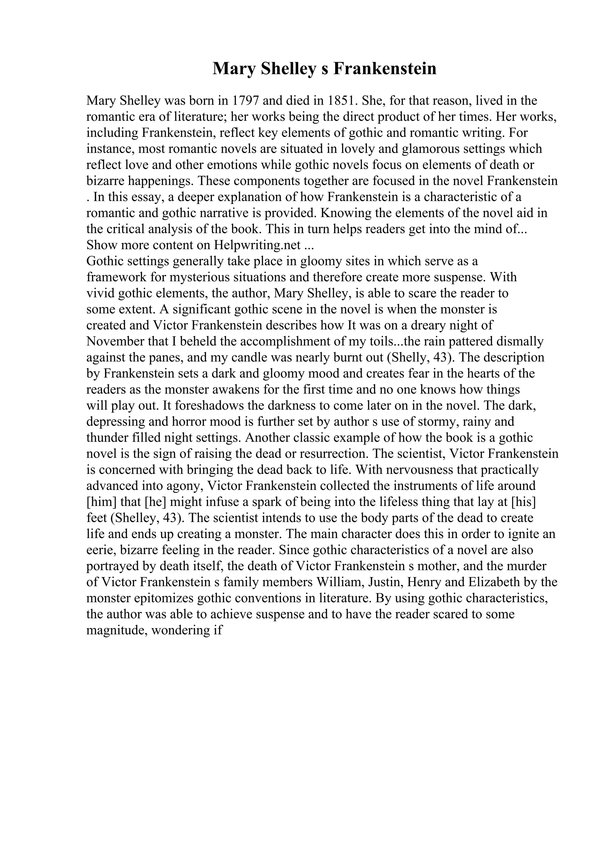Mary Shelley s Frankenstein
Mary Shelley was born in 1797 and died in 1851. She, for that reason, lived in the
romantic era of literature; her works being the direct product of her times. Her works,
including Frankenstein, reflect key elements of gothic and romantic writing. For
instance, most romantic novels are situated in lovely and glamorous settings which
reflect love and other emotions while gothic novels focus on elements of death or
bizarre happenings. These components together are focused in the novel Frankenstein
. In this essay, a deeper explanation of how Frankenstein is a characteristic of a
romantic and gothic narrative is provided. Knowing the elements of the novel aid in
the critical analysis of the book. This in turn helps readers get into the mind of...
Show more content on Helpwriting.net ...
Gothic settings generally take place in gloomy sites in which serve as a
framework for mysterious situations and therefore create more suspense. With
vivid gothic elements, the author, Mary Shelley, is able to scare the reader to
some extent. A significant gothic scene in the novel is when the monster is
created and Victor Frankenstein describes how It was on a dreary night of
November that I beheld the accomplishment of my toils...the rain pattered dismally
against the panes, and my candle was nearly burnt out (Shelly, 43). The description
by Frankenstein sets a dark and gloomy mood and creates fear in the hearts of the
readers as the monster awakens for the first time and no one knows how things
will play out. It foreshadows the darkness to come later on in the novel. The dark,
depressing and horror mood is further set by author s use of stormy, rainy and
thunder filled night settings. Another classic example of how the book is a gothic
novel is the sign of raising the dead or resurrection. The scientist, Victor Frankenstein
is concerned with bringing the dead back to life. With nervousness that practically
advanced into agony, Victor Frankenstein collected the instruments of life around
[him] that [he] might infuse a spark of being into the lifeless thing that lay at [his]
feet (Shelley, 43). The scientist intends to use the body parts of the dead to create
life and ends up creating a monster. The main character does this in order to ignite an
eerie, bizarre feeling in the reader. Since gothic characteristics of a novel are also
portrayed by death itself, the death of Victor Frankenstein s mother, and the murder
of Victor Frankenstein s family members William, Justin, Henry and Elizabeth by the
monster epitomizes gothic conventions in literature. By using gothic characteristics,
the author was able to achieve suspense and to have the reader scared to some
magnitude, wondering if
 
