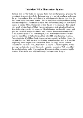 Interview With Blanchefort Djimsa
To learn from another that is not like you, that is from another country, gives you the
opportunity to acquire knowledge that opens your eyes and lets you better understand
the world around you. That can definitely be said after conducting my interview for
the Cross Cultural Interaction Report. I had the pleasure of meeting and interviewing
Blanchefort Djimsa, a Food Science major, who is from the country of Chadwhich is
located in Central Africa. Blanchefort is from the city of Moundou, the third largest
city, which is in the South of Chad. Here on scholarship, he is attending Oklahoma
State University to further his education. Blanchefort told me about his country and
gave me a different perspective about Chad. From the Saharan desert in the North,
to the savannah plains in the central region, to the more fertile soil and rivers that
feed into Lake Chad in the Southwest, Chad is the fifth largest country in Africa.
According to the World Fact Book the country is comparatively slightly 3 times the
size of California . With two seasons, the rainy season from late April to September
(depending on the length of the rainy season which can vary), and the summer
season for the rest of the year, Chad is home to around 11.5 million people. With a
growing population the country has mostly a younger generation. With almost half
the population being under 18 years of age. The majority of the population is girls
/women. Women also have a higher life expectancy then men living to
 