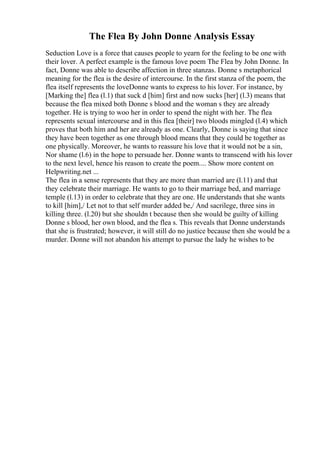 The Flea By John Donne Analysis Essay
Seduction Love is a force that causes people to yearn for the feeling to be one with
their lover. A perfect example is the famous love poem The Flea by John Donne. In
fact, Donne was able to describe affection in three stanzas. Donne s metaphorical
meaning for the flea is the desire of intercourse. In the first stanza of the poem, the
flea itself represents the loveDonne wants to express to his lover. For instance, by
[Marking the] flea (l.1) that suck d [him] first and now sucks [her] (l.3) means that
because the flea mixed both Donne s blood and the woman s they are already
together. He is trying to woo her in order to spend the night with her. The flea
represents sexual intercourse and in this flea [their] two bloods mingled (l.4) which
proves that both him and her are already as one. Clearly, Donne is saying that since
they have been together as one through blood means that they could be together as
one physically. Moreover, he wants to reassure his love that it would not be a sin,
Nor shame (l.6) in the hope to persuade her. Donne wants to transcend with his lover
to the next level, hence his reason to create the poem.... Show more content on
Helpwriting.net ...
The flea in a sense represents that they are more than married are (l.11) and that
they celebrate their marriage. He wants to go to their marriage bed, and marriage
temple (l.13) in order to celebrate that they are one. He understands that she wants
to kill [him],/ Let not to that self murder added be,/ And sacrilege, three sins in
killing three. (l.20) but she shouldn t because then she would be guilty of killing
Donne s blood, her own blood, and the flea s. This reveals that Donne understands
that she is frustrated; however, it will still do no justice because then she would be a
murder. Donne will not abandon his attempt to pursue the lady he wishes to be
 