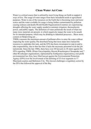Clean Water Act Cons
Water is a critical source that is utilized by most living things on Earth to support it
ways of live. The usage of water ranges from basic household needs to agricultural
purposes. Water is one of the resources on the Earth that is becoming more and more
scarce and the water available for usage is being further contaminated by pollution
causing sickness and death.(World Health Organization).Countries are experiencing
droughts affecting the water supply needed to maintain irrigation, thermoelectric
power, and public supply. The definition of water pollutionis the result of when too
many toxic materials are present, in which negatively impact the water to be unsafe
for its intended purpose, which may be drinking to industrial processes... Show more
content on Helpwriting.net ...
TMDLs measure the maximum amount of pollutant allow to enter the water without
impacting the water quality.The drawback being that most states have lacked the
resources to undertake this task, and the EPA has been circumspect to step in and to
take responsibility, due to that fact that it lacks the necessary personnel to do the job
nationwide. Since the late 1980s, there have over 40 lawsuits in 38 states against the
EPA regarding TMDL.(Water Encyclopedia), Recent,Waterkeepers Chesapeake and 7
other Riverkeeper organizations, represented by Earthjustice organization,a non profit
environmental law firm, have filed lawsuit against the Environmental Protection
Agency (EPA) over the involvement of the delisting of 53 river segments in 17
Maryland counties and Baltimore City. This lawsuit challenges a regulatory action by
the EPA that followed the approval of the Bay
 