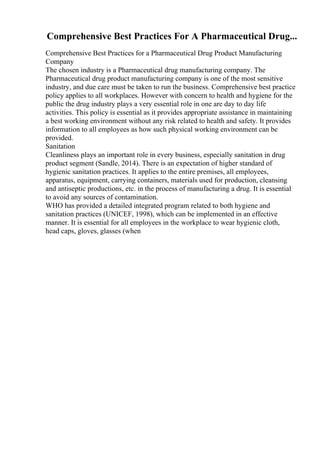 Comprehensive Best Practices For A Pharmaceutical Drug...
Comprehensive Best Practices for a Pharmaceutical Drug Product Manufacturing
Company
The chosen industry is a Pharmaceutical drug manufacturing company. The
Pharmaceutical drug product manufacturing company is one of the most sensitive
industry, and due care must be taken to run the business. Comprehensive best practice
policy applies to all workplaces. However with concern to health and hygiene for the
public the drug industry plays a very essential role in one are day to day life
activities. This policy is essential as it provides appropriate assistance in maintaining
a best working environment without any risk related to health and safety. It provides
information to all employees as how such physical working environment can be
provided.
Sanitation
Cleanliness plays an important role in every business, especially sanitation in drug
product segment (Sandle, 2014). There is an expectation of higher standard of
hygienic sanitation practices. It applies to the entire premises, all employees,
apparatus, equipment, carrying containers, materials used for production, cleansing
and antiseptic productions, etc. in the process of manufacturing a drug. It is essential
to avoid any sources of contamination.
WHO has provided a detailed integrated program related to both hygiene and
sanitation practices (UNICEF, 1998), which can be implemented in an effective
manner. It is essential for all employees in the workplace to wear hygienic cloth,
head caps, gloves, glasses (when
 