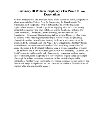 Summary Of William Raspberry s The Price Of Low
Expectations
William Raspberry is a late American public affairs columnist, author, and professor
who was awarded the Pulitzer Prize for Commentary for his columns in The
Washington Post. Raspberry s style is distinguished by specific to general
organizational structure, rhetorical questions, engaging ideas and events, strong
appeal to his credibility and open ended conclusions. Raspberry s columns Our
Lost Community , Two Storms, Ample Warning , and The Price of Low
Expectations , demonstrate his everlasting style on society. Raspberry often opens
his columns with a specific problem relating to today s society. By providing
relevant information, the reader can instantly be drawn in and connect with the
argument. In the introduction of The Price of Low Expectations , Raspberry brings
to attention the imprisonment and custody of black men being under half of all
young black men in the District of Columbia were in prison, on parole or probation
. . . In Baltimore one in five black men aged 20 to 30 was in custody . Likewise, Our
Lost Community , addresses the lack of community our country has been having
since Hurricane Katrina. Raspberry uses these situations to give a specific example
of the topic he s about to address. In addition, before transitioning from his
introduction, Raspberry uses emotionally provocative sentences such as numbers like
these are no longer a surprise and we can t count on each other to further indicate his
position while also grabbing the reader s
 