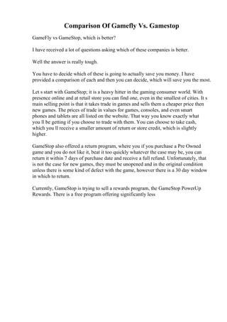 Comparison Of Gamefly Vs. Gamestop
GameFly vs GameStop, which is better?
I have received a lot of questions asking which of these companies is better.
Well the answer is really tough.
You have to decide which of these is going to actually save you money. I have
provided a comparison of each and then you can decide, which will save you the most.
Let s start with GameStop; it is a heavy hitter in the gaming consumer world. With
presence online and at retail store you can find one, even in the smallest of cities. It s
main selling point is that it takes trade in games and sells them a cheaper price then
new games. The prices of trade in values for games, consoles, and even smart
phones and tablets are all listed on the website. That way you know exactly what
you ll be getting if you choose to trade with them. You can choose to take cash,
which you ll receive a smaller amount of return or store credit, which is slightly
higher.
GameStop also offered a return program, where you if you purchase a Pre Owned
game and you do not like it, beat it too quickly whatever the case may be, you can
return it within 7 days of purchase date and receive a full refund. Unfortunately, that
is not the case for new games, they must be unopened and in the original condition
unless there is some kind of defect with the game, however there is a 30 day window
in which to return.
Currently, GameStop is trying to sell a rewards program, the GameStop PowerUp
Rewards. There is a free program offering significantly less
 
