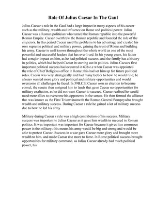 Role Of Julius Caesar In The Gaul
Julius Caesar s role in the Gaul had a large impact in many aspects of his career
such as the military, wealth and influence on Rome and political power. Julius
Caesar was a Roman politician who turned the Roman republic into the powerful
Roman Empire. Caesar overthrew the Roman republic and founded the rule of the
emperors. In this period Caesar used the problems to his advantage and created his
own supreme political and military power, gaining the trust of Rome and building
his army. Caesar is well known throughout the whole world as one of the most
powerful and successful leaders that has ever lived. In his young years, his father
had a major impact on him, as he had political success, and the family has a history
in politics, which had helped Caesar in starting out in politics. Julius Caesars first
important political success had occurred in 63b.c.e when Caesar was appointed
the role of Chief Religious office in Rome; this had set him up for future political
roles. Caesar was very strategically and had many tactics to how he would rule; he
always wanted more glory and political and military opportunities and would
overcome all challenges he faced. In 59B.C.E Caesar won an election to become
consul, the senate then assigned him to lands that gave Caesar no opportunities for
military exaltation, as he did not want Caesar to succeed. Caesar realised he would
need more allies to overcome his opponents in the senate. He then formed the alliance
that was known as the First Triumviratewith the Roman General Pompeywho brought
wealth and military success. During Caesar s rule he gained a lot of military success
due to how he led his army
Military during Caesar s rule was a high contribution of his success. Military
success was important to Julius Caesar as it gave him wealth to succeed in Roman
politics. It was important was important for Caesar because it gives him enormous
power in the military; this means his army would be big and strong and would be
able to protect Caesar. Success in a war gave Caesar more glory and brought more
wealth to him, and made Caesar rise more to fame. In Rome political success brought
opportunities for military command, as Julius Caesar already had much political
power, his
 