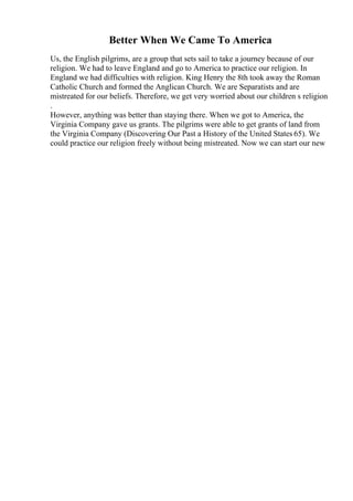 Better When We Came To America
Us, the English pilgrims, are a group that sets sail to take a journey because of our
religion. We had to leave England and go to America to practice our religion. In
England we had difficulties with religion. King Henry the 8th took away the Roman
Catholic Church and formed the Anglican Church. We are Separatists and are
mistreated for our beliefs. Therefore, we get very worried about our children s religion
.
However, anything was better than staying there. When we got to America, the
Virginia Company gave us grants. The pilgrims were able to get grants of land from
the Virginia Company (Discovering Our Past a History of the United States 65). We
could practice our religion freely without being mistreated. Now we can start our new
 