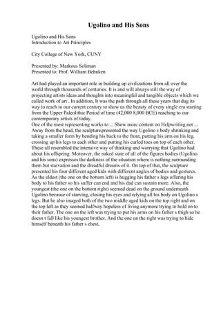 Ugolino and His Sons
Ugolino and His Sons
Introduction to Art Principles
City College of New York, CUNY
Presented by: Markous Soliman
Presented to: Prof. William Behnken
Art had played an important role in building up civilizations from all over the
world through thousands of centuries. It is and will always still the way of
projecting artists ideas and thoughts into meaningful and tangible objects which we
called work of art . In addition, It was the path through all these years that dug its
way to reach to our current century to show us the beauty of every single era starting
from the Upper Paleolithic Period of time (42,000 8,000 BCE) reaching to our
contemporary artists of today.
One of the most representing works to ... Show more content on Helpwriting.net ...
Away from the head, the sculpturepresented the way Ugolino s body shrinking and
taking a smaller form by bending his back to the front, putting his arm on his leg,
crossing up his legs to each other and putting his curled toes on top of each other.
These all resembled the intensive way of thinking and worrying that Ugolino had
about his offspring. Moreover, the naked state of all of the figures bodies (Ugolino
and his sons) expresses the darkness of the situation where is nothing surrounding
them but starvation and the dreadful dreams of it. On top of that, the sculpture
presented his four different aged kids with different angles of bodies and gestures.
As the eldest (the one on the bottom left) is hugging his father s legs offering his
body to his father so his suffer can end and his dad can sustain more. Also, the
youngest (the one on the bottom right) seemed dead on the ground underneath
Ugolino because of starving, closing his eyes and relying all his body on Ugolino s
legs. But he also imaged both of the two middle aged kids on the top right and on
the top left as they seemed halfway hopeless of living anymore trying to hold on to
their father. The one on the left was trying to put his arms on his father s thigh so he
doesn t fall like his youngest brother. And the one on the right was trying to hide
himself beneath his father s chest,
 