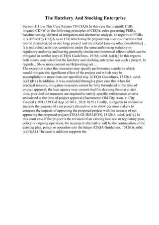 The Hatchery And Stocking Enterprise
Section 3: How This Case Relates TO CEQA In this case the plaintiff, CBD,
litigated CDFW on the following principles of CEQA: rules governing PEIRs,
baseline setting, deferral of mitigation and alternative analysis. In regards to PEIRs
it is defined by CEQA as an EIR which may be prepared on a series of actions that
can be characterized as one large project and are related [among other possibilities] ...
[a]s individual activities carried out under the same authorizing statutory or
regulatory authority and having generally similar environmental effects which can be
mitigated in similar ways (CEQA Guidelines, 15168, subd. (a)(4).) In this regards
both courts concluded that the hatchery and stocking enterprise was such a project. In
regards... Show more content on Helpwriting.net ...
The exception states that measures may specify performance standards which
would mitigate the significant effect of the project and which may be
accomplished in more than one specified way. (CEQA Guidelines, 15126.4, subd.
(a)(1)(B).) In addition, it was concluded through a prior case that when for
practical reasons, mitigation measures cannot be fully formulated at the time of
project approval, the lead agency may commit itself to devising them at a later
time, provided the measures are required to satisfy specific performance criteria
articulated at the time of project approval (Sacramento Old City Assn. v. City
Council (1991) 229 Cal.App.3d 1011, 1028 1029.) Finally, in regards to alternative
analysis the purpose of a no project alternative is to allow decision makers to
compare the impacts of approving the proposed project with the impacts of not
approving the proposed project (CEQA GUIDELINES, 15126.6, subd. (e)(1).) In
this court case if the project is the revision of an existing land use or regulatory plan,
policy or ongoing operation, the no project alternative will be the continuation of the
existing plan, policy or operation into the future (CEQA Guidelines, 15126.6, subd.
(e)(3)(A).) The case in addition supports the
 