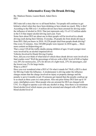 Informative Essay On Drunk Driving
By: Madison Dennis, Lauren Beard, Adam Davis
DUI
DUI stats tell a story that we ve all heard before. Yet people still continue to get
behind a wheel when they have been drinking or have drank too much. Why is this?
According to the FBI over 1.4 million drivers have been arrested for driving under
the influence of alcohol in 2010. That just represents only 1% of 112 million adults
in the U.S that impair alcohol driving each year. Facts
Some facts about DUI are about one in three people will be involved in a drunk
driving crash during their lifetime. Everyday, 28 people die from drunk driving or
from DUI. Did you know in 2010, 10,228 people died from people drunk driving?
One every 52 minutes. Also 345,000 people were injured. In 2010 again, ... Show
more content on Helpwriting.net ...
That s crazy! Of all the traffic deaths among children of ages 14 and younger most
were involved by an alcohol impaired driver.
Vehicles Involved In Drunk Driving Crashes
Now, did you ever think of what kind of vehicle these drunk drivers were involved in
fatal crashes were? Well the percentage of drivers with a BAC level of 0.08 or higher
was 28% for motorcycles, 22% for drivers of a light truck, 23% for passengers, and
the lowest was 2% for large trucks.
What is a DUI?
Have you ever wondered what a DUI is? Or what it stands for? Well, a DUI is short
for Driving Under the Influence. A misdemeanor is driving under the influence
charges means that the charge involved no injury or property damage and the
penalty is up to 6 months in jail. If someone got injured then the penalty could go up
to as much as three years in a state prison. Also one prior felony DUI lasts up to 10
years. (duifighters.com). Most people who are arrested for DUI are charged with
CVC. It s illegal to operate a car with any alcohol or drug. Also there is no minimum
blood alcohol level which means you can be arrested and charged with a DUI with a
blood alcohol level of
 