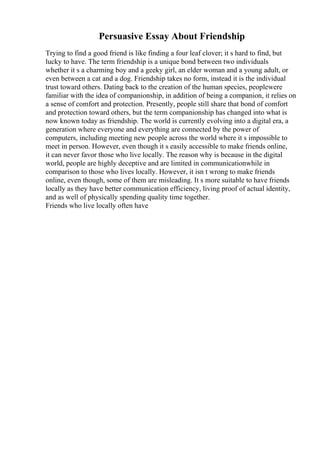 Persuasive Essay About Friendship
Trying to find a good friend is like finding a four leaf clover; it s hard to find, but
lucky to have. The term friendship is a unique bond between two individuals
whether it s a charming boy and a geeky girl, an elder woman and a young adult, or
even between a cat and a dog. Friendship takes no form, instead it is the individual
trust toward others. Dating back to the creation of the human species, peoplewere
familiar with the idea of companionship, in addition of being a companion, it relies on
a sense of comfort and protection. Presently, people still share that bond of comfort
and protection toward others, but the term companionship has changed into what is
now known today as friendship. The world is currently evolving into a digital era, a
generation where everyone and everything are connected by the power of
computers, including meeting new people across the world where it s impossible to
meet in person. However, even though it s easily accessible to make friends online,
it can never favor those who live locally. The reason why is because in the digital
world, people are highly deceptive and are limited in communicationwhile in
comparison to those who lives locally. However, it isn t wrong to make friends
online, even though, some of them are misleading. It s more suitable to have friends
locally as they have better communication efficiency, living proof of actual identity,
and as well of physically spending quality time together.
Friends who live locally often have
 