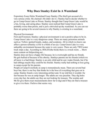 Why Does Stanley Exist In A Wasteland
Expository Essay:Holes Wasteland Essay Stanley (The thief) got accused of a
very serious crime. He claimed ( He didn t do it ). Stanley had to decide whether to
go to Camp Green Lake or Prison. Stanley thought that Camp Green Lake would be
a fun, loving, and caring place. Stanley soon realised that Camp Green Lake is
probably worse than prison, and is just a shriveled up dry wasteland. As you can see
there are going to be several reasons to why Stanley is existing in a wasteland.
Physical Environment
First and Foremost, Stanley s physical environment is not a positive place to be in.
Camp Green Lake is a very dangerous camp. There are many poisonous animals
such as: Yellow spotted lizards, snakes, and scorpions. All in which we know can
affect a person s(Stanley s) life in a blink of an eye. Camp Green Lake is a very
unhealthy environment because the water is very scarce. There are only TWO water
truck stops a day. According to, HOLES(the book) there is a wreck room. ... Show
more content on Helpwriting.net ...
Stanley does not have a happy life because, he is overweight and has no friends.
He gets bullied of because of his obesity. Stanleys parents are his friends (which we
all know is a bad thing). Stanley is an only child and he can t make friends, but if he
had siblings maybe they could be his friends. Stanley really had nothing to lose going
to camp except for his parents.
People at Camp Everybody at camp is tremendously mean. There are several bad
boys but, there is one boy that thinks he is the boss of everything that goes on in
camp. Stanley found a very interesting artifact and, X ray told him it wouldn t be
fair because he was at camp longer. The adults are very peculiar. They dig holes
every day but, the adults say they are not looking for treasure. The warden and
Mr.Sir give them exact measurements (how far to dig) and if they do find a treasure
to give it to them. I believe that seems very
 
