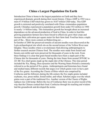 China s Largest Population On Earth
Introduction China is home to the largest population on Earth and they have
experienced dramatic growth during their recent history. China s GDP in 1952 was a
mere 67.9 billion USD which has grown to 10.87 trillion USD today. This GDP
growth is mirrored and positively correlated with China s tremendous population
growth. Chinahas experienced a population growth from under 552 million in 1950
to nearly 1.4 billion today. This tremendous growth has brought about an increased
dependence on the advanced production of food in China. In order to feed this
growing population farmers have been forced to effectively grow their crops and
increase their cultivation per square meter for their farm land. Food has been a staple
part of the... Show more content on Helpwriting.net ...
In October of 2005 the preserved remains of ancient noodles were discovered at the
Lajia archaeological site which sits on the second terrace of the Yellow River near
Qinghai. These noodles where a revolutionary find allowing anthropologists to
further research ancient Chinese food. The noodles were made from foxtail and
broom corn millet and were preserved for thousands of years in the rock. From
these findings it is clear that grain based noodles have been a staple part of the
Chinese diet for thousands of years. During the time frame from around 2070 BC to
221 BC five chief grains made up the staple diet of the Chinese. This time period
included the Xia, Shang, Zhou dynasties and the Warring States Periodis commonly
referred to as the period of five grains. Anthropologists and historians have found
and studied many different records that argue over which grains were in fact a part
of the five grains. According the Classic of Rites which was comprised by
Confucius and his followers during the 6th century the five staple grains included
soybeans, rice, proso millet, foxtail millet, and wheat. Scholars argue over the which
grains were a part of the traditional five. Another version of the Classic of Rights
replaces rice with hemp. Before the rise of Confucius there was no prior record of the
way that the Chinese cooked their food. Confucius through his teaching and wisdom
laid the groundwork and developed the norms
 