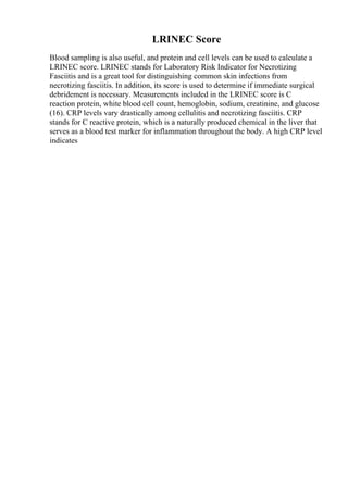 LRINEC Score
Blood sampling is also useful, and protein and cell levels can be used to calculate a
LRINEC score. LRINEC stands for Laboratory Risk Indicator for Necrotizing
Fasciitis and is a great tool for distinguishing common skin infections from
necrotizing fasciitis. In addition, its score is used to determine if immediate surgical
debridement is necessary. Measurements included in the LRINEC score is C
reaction protein, white blood cell count, hemoglobin, sodium, creatinine, and glucose
(16). CRP levels vary drastically among cellulitis and necrotizing fasciitis. CRP
stands for C reactive protein, which is a naturally produced chemical in the liver that
serves as a blood test marker for inflammation throughout the body. A high CRP level
indicates
 