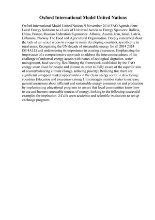 Oxford International Model United Nations
Oxford International Model United Nations 9 November 2014 FAO Agenda Item:
Local Energy Solutions to a Lack of Universal Access to Energy Sponsors: Bolivia,
China, France, Russian Federation Signatories: Albania, Austria, Iran, Israel, Latvia,
Lithuania, Norway The Food and Agricultural Organization, Deeply concerned about
the lack of universal access to energy in many developing countries, specifically in
rural areas, Recognizing the UN decade of sustainable energy for all 2014 2024
(SE4ALL) and underscoring its importance in creating awareness, Emphasizing the
importance of a comprehensive approach to address the interconnectedness of the
challenge of universal energy access with issues of ecological degration, water
management, food security, Reaffirming the framework established by the FAO
energy smart food for people and climate in order to Fully aware of the superior aim
of counterbalancing climate change, reducing poverty; Realizing that there are
significant untapped market opportunities in the clean energy sector in developing
countries Education and awareness raising 1.Encourages member states to increase
general awareness about efficient and sustainable energy consumption and production
by implementing educational programs to ensure that local communities know how
to use and harness renewable sources of energy, looking to the following successful
examples for inspiration; 2.Calls upon academic and scientific institutions to set up
exchange programs
 