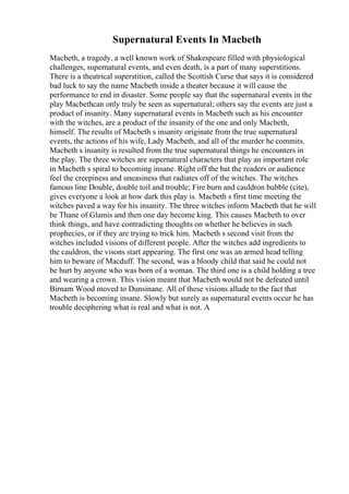 Supernatural Events In Macbeth
Macbeth, a tragedy, a well known work of Shakespeare filled with physiological
challenges, supernatural events, and even death, is a part of many superstitions.
There is a theatrical superstition, called the Scottish Curse that says it is considered
bad luck to say the name Macbeth inside a theater because it will cause the
performance to end in disaster. Some people say that the supernatural events in the
play Macbethcan only truly be seen as supernatural; others say the events are just a
product of insanity. Many supernatural events in Macbeth such as his encounter
with the witches, are a product of the insanity of the one and only Macbeth,
himself. The results of Macbeth s insanity originate from the true supernatural
events, the actions of his wife, Lady Macbeth, and all of the murder he commits.
Macbeth s insanity is resulted from the true supernatural things he encounters in
the play. The three witches are supernatural characters that play an important role
in Macbeth s spiral to becoming insane. Right off the bat the readers or audience
feel the creepiness and uneasiness that radiates off of the witches. The witches
famous line Double, double toil and trouble; Fire burn and cauldron bubble (cite),
gives everyone a look at how dark this play is. Macbeth s first time meeting the
witches paved a way for his insanity. The three witches inform Macbeth that he will
be Thane of Glamis and then one day become king. This causes Macbeth to over
think things, and have contradicting thoughts on whether he believes in such
prophecies, or if they are trying to trick him. Macbeth s second visit from the
witches included visions of different people. After the witches add ingredients to
the cauldron, the visons start appearing. The first one was an armed head telling
him to beware of Macduff. The second, was a bloody child that said he could not
be hurt by anyone who was born of a woman. The third one is a child holding a tree
and wearing a crown. This vision meant that Macbeth would not be defeated until
Birnam Wood moved to Dunsinane. All of these visions allude to the fact that
Macbeth is becoming insane. Slowly but surely as supernatural events occur he has
trouble deciphering what is real and what is not. A
 