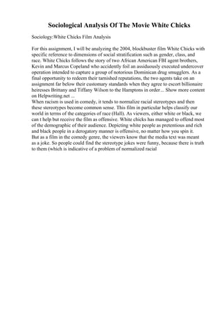 Sociological Analysis Of The Movie White Chicks
Sociology:White Chicks Film Analysis
For this assignment, I will be analyzing the 2004, blockbuster film White Chicks with
specific reference to dimensions of social stratification such as gender, class, and
race. White Chicks follows the story of two African American FBI agent brothers,
Kevin and Marcus Copeland who accidently foil an assiduously executed undercover
operation intended to capture a group of notorious Dominican drug smugglers. As a
final opportunity to redeem their tarnished reputations, the two agents take on an
assignment far below their customary standards when they agree to escort billionaire
heiresses Brittany and Tiffany Wilson to the Hamptons in order... Show more content
on Helpwriting.net ...
When racism is used in comedy, it tends to normalize racial stereotypes and then
these stereotypes become common sense. This film in particular helps classify our
world in terms of the categories of race (Hall). As viewers, either white or black, we
can t help but receive the film as offensive. White chicks has managed to offend most
of the demographic of their audience. Depicting white people as pretentious and rich
and black people in a derogatory manner is offensive, no matter how you spin it.
But as a film in the comedy genre, the viewers know that the media text was meant
as a joke. So people could find the stereotype jokes were funny, because there is truth
to them (which is indicative of a problem of normalized racial
 
