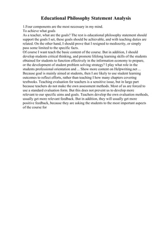 Educational Philosophy Statement Analysis
1.Four components are the most necessary in my mind.
To achieve what goals
As a teacher, what are the goals? The rest is educational philosophy statement should
support the goals I set, these goals should be achievable, and with teaching duties are
related. On the other hand, I should prove that I resigned to mediocrity, or simply
pass some limited to the specific facts.
Of course I want teach the basic content of the course. But in addition, I should
develop students critical thinking, and promote lifelong learning skills of the students
obtained for students to function effectively in the information economy to prepare,
or the development of student problem solving strategy? I play what role in the
students professional orientation and ... Show more content on Helpwriting.net ...
Because goal is mainly aimed at students, then I are likely to use student learning
outcomes to reflect efforts, rather than teaching I how many chapters covering
textbooks. Teaching evaluation for teachers is a sensitive issue, but in large part
because teachers do not make the own assessment methods. Most of us are forced to
use a standard evaluation form. But this does not prevent us to develop more
relevant to our specific aims and goals. Teachers develop the own evaluation methods,
usually get more relevant feedback. But in addition, they will usually get more
positive feedback, because they are asking the students to the most important aspects
of the course for
 