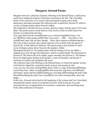 Margaret Atwood Poems
Margaret Atwood s collection of poems, Morning in the Burned House, could just as
easily have employed morning s homonym mourning in the title. The overriding
theme of loss and some of its sources and consequences aging, grief, death,
depression, and anger permeate this collection and, in particular, Section IV which is
a series of elegiac poems about Atwood s father.
The collection is divided into five sections. Section I opens with the poem You Come
Back. This poem seems to look back on a life lived in a blur in which much was
missed, as evidenced by the lines:
You come back into the roomвЂЁwhere you ve been livingвЂЁall along. You
say:вЂЁWhat s been going onвЂЁwhile I was away?. . .вЂЁ. . .You know it was
youвЂЁwho slept, who ate here, though ... Show more content on Helpwriting.net ...
The tone of these sections only softens (and just a bit, at that) in the last poem of
Section III, A Pink Hotel in California. This poem leads us into Section IV and a
series of elegiac poems about Atwood s/the speaker s father.
Throughout Section IV, the speaker deals with her feelings of loss: her father s
slipping away into old age and Alzheimer s and his eventual death. The final poem in
Section IV The Ottawa River by Night, segues smoothly into Section V. The Ottawa
River by Night begins hinting at the speaker s sense of mortality, and Section V
continues to explore and strengthen that sense.
The collection ends with Morning in the Burned House, in which the speaker mourns
a life that has slipped by, sometimes barely noticed, and nearing its end:
I can t see my own arms and legsвЂЁor know if this is a trap or blessing,вЂЁfinding
myself back here, where everythingвЂЁin this house has long been over,вЂЁkettle
and mirror, spoon and bowl,вЂЁincluding my own body,вЂЁincluding the body I had
then,вЂЁincluding the body I have nowвЂЁas I sit at this morning table, alone and
happy, . . .
In this way, Atwood circles back to the beginning of the volume and You Come Back,
lamenting the tunnel vision we as humans can have while living our lives and
mourning the loss of opportunities for awareness, connection, and something more.
If the entire collection of 45 poems
 