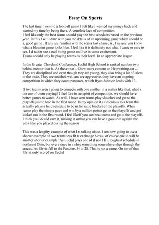 Essay On Sports
The last time I went to a football game, I felt like I wanted my money back and
wasted my time by being there. A complete lack of competition.
I feel like only the best teams should play the best schedules based on the previous
year. In this I will share with you the details of an upcoming game which should be
a, good game . If any are familiar with the series last chance u , I m sure you know
what a blowout game looks like. I feel like it is definitely not what I came or care to
see. I d rather see a nail biting game and live in some excitement.
Teams should only be playing teams on their level. In an appropriate league
In the Greater Cleveland Conference, Euclid High School is ranked number two,
behind mentor that is. As these two ... Show more content on Helpwriting.net ...
They are disciplined and even though they are young, they also bring a lot of talent
to the trade. They are coached well and are aggressive, they have an ongoing
competition in which they count pancakes, which Ryan Johnson leads with 13.
If two teams aren t going to compete with one another in a matter like that, what s
the use of them playing? I feel like in the spirit of competition, we should have
better games to watch. As well, I have seen teams play slouches and get to the
playoffs just to lose in the first round. In my opinion it s ridiculous to a team that
actually plays a hard schedule to be in the same bracket of the playoffs. When
teams play the simple guys and win by a million points get in the playoffs and get
kicked out in the first round. I feel like if you can beat teams and go to the playoffs,
I think you should earn it, making it so that you can have a good run against the
guys like you played during the season.
This was a lengthy example of what I m talking about. I am now going to use a
shorter example of two teams less fit to exchange blows, of course euclid will be
another shorter example. As Euclid plays one of if not THE toughest schedule in
northeast Ohio, but every once in awhile something somewhere slips through the
cracks. As Elyria fell to the Panthers 54 to 28. That is not a game. On top of that
Elyria only scored on Euclid
 