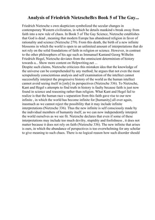Analysis of Friedrich NietzscheВґs Book 5 of The Gay...
Friedrich Nietzsche s own skepticism symbolized the secular changes in
contemporary Western civilization, in which he details mankind s break away from
faith into a new rule of chaos. In Book 5 of The Gay Science, Nietzsche establishes
that God is dead , meaning that modern Europe has abandoned religion in favor of
rationality and science (Nietzsche 279). From this death, the birth of a new infinite
blossoms in which the world is open to an unlimited amount of interpretations that do
not rely on the solid foundations of faith in religion or science. However, in contrast
to the other philosophers of his age such as Immanuel Kantand Georg Wilhelm
Friedrich Hegel, Nietzsche deviates from the omniscient determinism of history
towards a... Show more content on Helpwriting.net ...
Despite such claims, Nietzsche criticizes this mistaken idea that the knowledge of
the universe can be comprehended by any method; he argues that not even the most
scrupulously conscientious analysis and self examination of the intellect cannot
successfully interpret the progressive history of the world as the human intellect
cannot avoid seeing itself in [only] its perspectives (Nietzsche 336). To Nietzsche,
Kant and Hegel s attempts to find truth in history is faulty because faith is just now
found in science and reasoning rather than religion. What Kant and Hegel fail to
realize is that the human race s separation from this faith gave rise to our new
infinite , in which the world has become infinite for [humanity] all over again,
inasmuch as we cannot reject the possibility that it may include infinite
interpretations (Nietzsche 336). Thus the new infinite is self consciously made by
the individual members of humanity itself, as we can now independently interpret
the world ourselves as we see fit. Nietzsche declares that even if some of these
interpretations may include too much devilry, stupidity and foolishness , it does not
matter because it does not rely on faith (Nietzsche 336). The new infinite that arises
is ours, in which the abundance of perspectives is too overwhelming for any scholar
to give meaning to such chaos. There is no logical reason how such disorder should
 