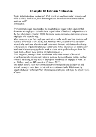 Examples Of Extrinsic Motivation
Topic: What is intrinsic motivation? With people so used to monetary rewards and
other extrinsic motivation, how do managers use intrinsic motivation methods to
motivate staff?
Introduction
Work motivation can be defined as the psychological forces within a person that
determine an employee s behavior in an organization, effort level, and persistence in
the face of obstacles (Kanfer, 1990). In simple words, motivation determines why an
employee acts a certain way.
Most managers agree that employee motivation can be subdivided into intrinsic and
extrinsic motivation (Staw, 1976). Per Amabile (1993), an employee is said to be
intrinsically motivated when they seek enjoyment, interest, satisfaction of curiosity,
self expression, or personal challenge in the work. While employees are extrinsically
motivated when they engage in the work to obtain some goal that is apart from the
work itself. ... Show more content on Helpwriting.net ...
For a long time, managers have been known to focus on the use of financial
rewards aspect of extrinsic motivation to motivate their employees, but this method
seems to be failing, as only 13% of employees worldwide are engaged at work , as
per Gallup s study on 142 countries, (Crabtree, 2013).
This report aims to study how extrinsic motivation methods are less relevant and
instead, managers must focus on intrinsic motivation methods. This is done by
largely studying The Google Way of managing employees, and study the effectiveness
of these
 