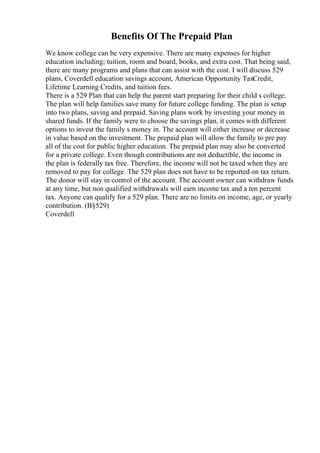 Benefits Of The Prepaid Plan
We know college can be very expensive. There are many expenses for higher
education including; tuition, room and board, books, and extra cost. That being said,
there are many programs and plans that can assist with the cost. I will discuss 529
plans, Coverdell education savings account, American Opportunity TaxCredit,
Lifetime Learning Credits, and tuition fees.
There is a 529 Plan that can help the parent start preparing for their child s college.
The plan will help families save many for future college funding. The plan is setup
into two plans, saving and prepaid. Saving plans work by investing your money in
shared funds. If the family were to choose the savings plan, it comes with different
options to invest the family s money in. The account will either increase or decrease
in value based on the investment. The prepaid plan will allow the family to pre pay
all of the cost for public higher education. The prepaid plan may also be converted
for a private college. Even though contributions are not deductible, the income in
the plan is federally tax free. Therefore, the income will not be taxed when they are
removed to pay for college. The 529 plan does not have to be reported on tax return.
The donor will stay in control of the account. The account owner can withdraw funds
at any time, but non qualified withdrawals will earn income tax and a ten percent
tax. Anyone can qualify for a 529 plan. There are no limits on income, age, or yearly
contribution. (В§529)
Coverdell
 