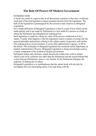 The Role Of Powers Of Modern Government
INTRODUCTION
A trend very much in vogue to day in all democratic countries is that only a relatively
small part of the total legislative output emanates directly from the legislature. The
bulk of the legislation is promulgated by the executive and is known as Delegated
Legislation.
So a simple definition of Delegated Legislation is that its a type of law which can be
made quickly and is not made by Parliament or a law made by a person or a body to
whom the Parliament has delegated law making power.
Such legislation is made by a body by virtue of the powers conferred on it by a
statute. Usually what happens is that the legislature enacts a statute covering only the
general principles and policies relating to the subject matter in question, and confers
rule making powers on government, or some other administrative agency, to fill in
the details. This technique of delegated legislation has assumed central importance in
modern Administrative Process. Delegated Legislation is being increasingly used as
a major component of the method of modern government.
Parliament makes only skeleton, simple framework simple laws with no details
which is put on by someone else other than the Parliament and the reason behind that
is time because Parliament s time is very limited. So the Parliament delegates the
authority of making law to others.
Delegated Legislation is so multitudinous that the statute book will not only be
incomplete but even misleading unless it be read along with the
 