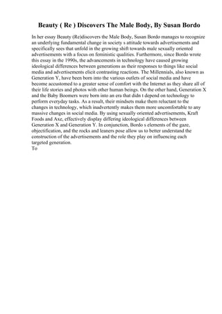 Beauty ( Re ) Discovers The Male Body, By Susan Bordo
In her essay Beauty (Re)discovers the Male Body, Susan Bordo manages to recognize
an underlying fundamental change in society s attitude towards advertisements and
specifically sees that unfold in the growing shift towards male sexually oriented
advertisements with a focus on feministic qualities. Furthermore, since Bordo wrote
this essay in the 1990s, the advancements in technology have caused growing
ideological differences between generations as their responses to things like social
media and advertisements elicit contrasting reactions. The Millennials, also known as
Generation Y, have been born into the various outlets of social media and have
become accustomed to a greater sense of comfort with the Internet as they share all of
their life stories and photos with other human beings. On the other hand, Generation X
and the Baby Boomers were born into an era that didn t depend on technology to
perform everyday tasks. As a result, their mindsets make them reluctant to the
changes in technology, which inadvertently makes them more uncomfortable to any
massive changes in social media. By using sexually oriented advertisements, Kraft
Foods and Axe, effectively display differing ideological differences between
Generation X and Generation Y. In conjunction, Bordo s elements of the gaze,
objectification, and the rocks and leaners pose allow us to better understand the
construction of the advertisements and the role they play on influencing each
targeted generation.
To
 