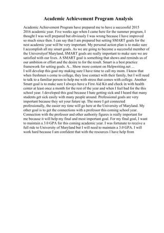 Academic Achievement Program Analysis
Academic Achievement Program have prepared me to have a successful 2015
2016 academic year. Five weeks ago when I came here for the summer program, I
thought I was well prepared but obviously I was wrong because I have improved
so much since then. I can say that I am prepared but setting SMART goals for the
nest academic year will be very important. My personal action plan is to make sure
I accomplish all my smart goals. As we are going to become a successful member of
the Universityof Maryland, SMART goals are really important to make sure we are
satisfied with our lives. A SMART goal is something that shows and reminds us of
our ambition or effort and the desire to for the result. Smart is a best practice
framework for setting goals. A... Show more content on Helpwriting.net ...
I will develop this goal my making sure I have time to call my mom. I know that
when freshmen s come to college, they lose contact with their family, but I will need
to talk to a familiar person to help me with stress that comes with college. Another
Smart goal is to make sure I always have a First Aid Kit and check in with health
center at least once a month for the rest of the year and when I feel bad for the this
school year. I developed this goal because I hate getting sick and I heard that many
students get sick easily with many people around. Professional goals are very
important because they set your future up. The more I get connected
professionally, the easier my time will go here at the University of Maryland. My
other goal is to get the connections with a professor this coming school year.
Connection with the professor and other authority figures is really important for
me because it will help my final and most important goal. For my final goal, I want
to maintain a 3.0 GPA for this coming academic year. I was fortunate to receive a
full ride to University of Maryland but I will need to maintain a 3.0 GPA. I will
work hard because I am confident that with the resources I have help from
 