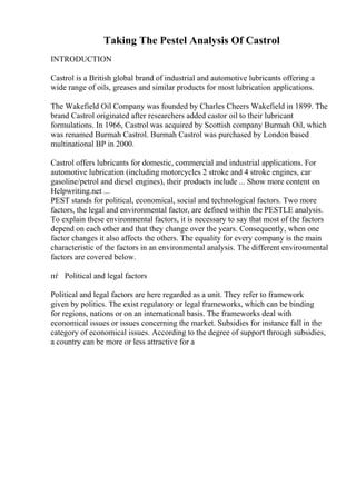 Taking The Pestel Analysis Of Castrol
INTRODUCTION
Castrol is a British global brand of industrial and automotive lubricants offering a
wide range of oils, greases and similar products for most lubrication applications.
The Wakefield Oil Company was founded by Charles Cheers Wakefield in 1899. The
brand Castrol originated after researchers added castor oil to their lubricant
formulations. In 1966, Castrol was acquired by Scottish company Burmah Oil, which
was renamed Burmah Castrol. Burmah Castrol was purchased by London based
multinational BP in 2000.
Castrol offers lubricants for domestic, commercial and industrial applications. For
automotive lubrication (including motorcycles 2 stroke and 4 stroke engines, car
gasoline/petrol and diesel engines), their products include ... Show more content on
Helpwriting.net ...
PEST stands for political, economical, social and technological factors. Two more
factors, the legal and environmental factor, are defined within the PESTLE analysis.
To explain these environmental factors, it is necessary to say that most of the factors
depend on each other and that they change over the years. Consequently, when one
factor changes it also affects the others. The equality for every company is the main
characteristic of the factors in an environmental analysis. The different environmental
factors are covered below.
пѓ Political and legal factors
Political and legal factors are here regarded as a unit. They refer to framework
given by politics. The exist regulatory or legal frameworks, which can be binding
for regions, nations or on an international basis. The frameworks deal with
economical issues or issues concerning the market. Subsidies for instance fall in the
category of economical issues. According to the degree of support through subsidies,
a country can be more or less attractive for a
 