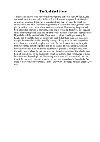 The Soul Shell Shores
The soul shell shores were rumored to be where the lost souls went. Officially, the
section of shoreline was called Kalivey Beach. It wasn t a popular destination for
anyone not searching for answers, so on the dreary day I arrived, the beach was
empty save a few birds. Small and large seashells covered the beach, piled in some
places, as if to create cairns where stones were absent. Meandering footpaths had
been cleared all the way to the water, so no shells would be destroyed. You see, the
shells here were special. Each one held the soulof a person who wasn t here anymore.
If you believed the stories that is. There were people devoted to preserving the
beach, that it might be here for people who need it, but there were also those who
thought the seashells couldn t possibly be magic. Every time the tide changed and
more shore was revealed, people came out to the beach to stack the shells, a job
from which they earned no profits and got no thanks. The tide came back in and
knocked over their piles not twelve hours later. I glanced to my right, away from
the water, to see where the tide line was, only to realize something that should have
been obvious. I was on the boardwalk, which would have been constructed to never
be underwater. It was high tide. How many shells were still underwater? I had no
idea if the tide was coming in or going out, so I just stopped on the boardwalk. We
made it Riley, what do you think? I didn t know why I bothered being so cheerful, or
why
 