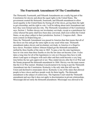 The Fourteenth Amendment Of The Constitution
The Thirteenth, Fourteenth, and Fifteenth Amendments are a really big part of the
Constitution for slavery and about the equal rights in the United States. The
government created the thirteenth, fourteenth, and fifteenth amendment to allow
racial equality in the United States by freeing all of the slaves, giving them the right
to get citizenship, and the right to vote. I will be talking about each Amendment and
how they were formed and also why. The Thirteenth Amendment of the Constitution
says, Section 1. Neither slavery nor involuntary servitude, except as a punishment for
crime whereof the party shall have been duly convicted, shall exist within the United
States, or any place subject to their jurisdiction. Section 2. Congress shall... Show
more content on Helpwriting.net ...
Since the Thirteenth Amendment was passed in America than that means that all of
the slaves are free and get the same rights as any usual white man. Thirteenth
amendment makes slavery and involuntary servitude, in America it is illegal to
have slaves. President Andrew Johnson helped get the thirteenth amendment
ratified by three fourths of the state in 1865. To pass a law the state legislatures
have to vote more than three fourths or else the law does not become a law. It also
takes a long time for all of the legislatures to vote on it because they have to talk
about it and agree or disagree with each other and that could become a very long
time before the law gets approved or not. They ended slavery after the Civil War and
the Senate proposed the thirteenth amendment in 1864. Slavery was the main reason
that the Civil War started. Abraham Lincolnstarted it by trying to put the Thirteenth
Amendment into the Constitution. Kentucky is the only state that still uses the
Union and declined to emancipate slaves. Kentucky is one of the states that allowed
people to have slaves and have people work for them legally. The thirteenth
amendment is the subject of controversy. The Supreme Court ruled the Thirteenth
amendment and says that it does not apply to discrimination in private relationships.
Mississippi did not ratify the thirteenth amendment. Mississippi was allowed to be
 