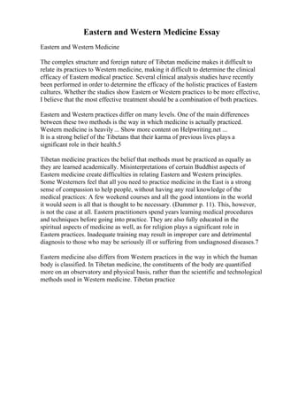 Eastern and Western Medicine Essay
Eastern and Western Medicine
The complex structure and foreign nature of Tibetan medicine makes it difficult to
relate its practices to Western medicine, making it difficult to determine the clinical
efficacy of Eastern medical practice. Several clinical analysis studies have recently
been performed in order to determine the efficacy of the holistic practices of Eastern
cultures. Whether the studies show Eastern or Western practices to be more effective,
I believe that the most effective treatment should be a combination of both practices.
Eastern and Western practices differ on many levels. One of the main differences
between these two methods is the way in which medicine is actually practiced.
Western medicine is heavily ... Show more content on Helpwriting.net ...
It is a strong belief of the Tibetans that their karma of previous lives plays a
significant role in their health.5
Tibetan medicine practices the belief that methods must be practiced as equally as
they are learned academically. Misinterpretations of certain Buddhist aspects of
Eastern medicine create difficulties in relating Eastern and Western principles.
Some Westerners feel that all you need to practice medicine in the East is a strong
sense of compassion to help people, without having any real knowledge of the
medical practices: A few weekend courses and all the good intentions in the world
it would seem is all that is thought to be necessary. (Dummer p. 11). This, however,
is not the case at all. Eastern practitioners spend years learning medical procedures
and techniques before going into practice. They are also fully educated in the
spiritual aspects of medicine as well, as for religion plays a significant role in
Eastern practices. Inadequate training may result in improper care and detrimental
diagnosis to those who may be seriously ill or suffering from undiagnosed diseases.7
Eastern medicine also differs from Western practices in the way in which the human
body is classified. In Tibetan medicine, the constituents of the body are quantified
more on an observatory and physical basis, rather than the scientific and technological
methods used in Western medicine. Tibetan practice
 