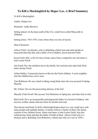 To Kill a Mockingbird by Haper Lee, A Brief Summary
To Kill a Mockingbird
Author: Harper Lee
Illustrator: Aafke Brouwer
Setting (place): In the deep south of the US, a small town called Maycomb in
Alabama.
Setting (time): 1933 1935 a time where there was lots of racism.
Main Characters:
Atticus Finch: An attorney ,who is defending a black man and some people in
maycomb dont like that, and a father of two children, Scout and Jem Finch
Scout Finch: She s a bit of a boy at heart, and a fierce competitor, her real name is
Jean Louise Finch.
Jem Finch: He s the obedient one in the family, but curiosity does take hold. Real
name Jeremy Finch.
Arthur Radley: Commonly known as Boo by the Finch children. A eerie neighbor
who the children have never seen.
Tom Robinson: He was a hard working young black man who was accused of raping
Mayella.
Mr. Gilmer: He was the prosecuting attorney at the trial.
Mayella Violet Ewell: She accuses Tom Robinson of raping her, and takes him to trial.
Bob Ewell: He is an irresponsible and disgraceful father of a brood of children, who
receives welfare checks and uses them for alcohol and such.
This decent sized book To Kill a Mockingbird takes place in a very small town with
many people and multiple familys. It mainly follows a family of three.The family
consists of two children Scout, whose real name is Jean Louise Finch, Jem also
called jeremy finch and then the father of bolth of them. Atticus Finch who is a
attorney and is defending Tom Robinson, a black man who as it was in 1930 s
 