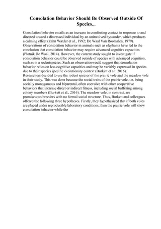 Consolation Behavior Should Be Observed Outside Of
Species...
Consolation behavior entails as an increase in comforting contact in response to and
directed toward a distressed individual by an uninvolved bystander, which produces
a calming effect (Zahn Waxler et al., 1992; De Waal Van Roomalen, 1979).
Observations of consolation behavior in animals such as elephants have led to the
conclusion that consolation behavior may require advanced cognitive capacities
(Plotnik De Waal, 2014). However, the current study sought to investigate if
consolation behavior could be observed outside of species with advanced cognition,
such as in a rodentspecies. Such an observationwould suggest that consolation
behavior relies on less cognitive capacities and may be variably expressed in species
due to their species specific evolutionary context (Burkett et al., 2016).
Researchers decided to use the rodent species of the prairie vole and the meadow vole
in their study. This was done because the social traits of the prairie vole, i.e. being
socially monogamous and biparental, often coevolve with other cooperative
behaviors that increase direct or indirect fitness, including social buffering among
colony members (Burkett et al., 2016). The meadow vole, in contrast, are
promiscuous breeders with no formal social structure. Thus, Burkett and colleagues
offered the following three hypotheses. Firstly, they hypothesized that if both voles
are placed under reproducible laboratory conditions, then the prairie vole will show
consolation behavior while the
 