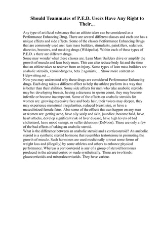 Should Teammates of P.E.D. Users Have Any Right to
Their...
Any type of artificial substance that an athlete takes can be considered as a
Performance Enhancing Drug. There are several different classes and each one has a
unique effects and side effects. Some of the classes Performance Enhancing Drugs
that are commonly used are: lean mass builders, stimulants, painkillers, sedatives,
diuretics, boosters, and masking drugs (Wikipedia). Within each of these types of
P.E.D. s there are different drugs.
Some may wonder what these classes are. Lean Mass Builders drive or amplify the
growth of muscle and lean body mass. This can also reduce body fat and the time
that an athlete takes to recover from an injury. Some types of lean mass builders are
anabolic steroids, xenoandrogens, beta 2 agonists, ... Show more content on
Helpwriting.net ...
Now you may understand why these drugs are considered Performance Enhancing
drugs. Each drug takes a different effect to help the athlete preform in a way that
is better than their abilities. Some side affects for men who take anabolic steroids
may be: developing breasts, having a decrease in sperm count, they may become
infertile or become incompetent. Some of the effects on anabolic steroids for
women are: growing excessive face and body hair, their voices may deepen, they
may experience menstrual irregularities, reduced breast size, or have a
masculinized female fetus. Also some of the effects that can happen on any man
or women are: getting acne, have oily scalp and skin, jaundice, become bald, have
heart attacks, develop significant risk of liver disease, have high levels of bad
cholesterol, have mood swings, or suffer delusions (DeNoon). These are only a few
of the bad effects of taking an anabolic steroid.
What is the difference between an anabolic steroid and a corticosteroid? An anabolic
steroid is a synthetic steroid hormone that resembles testosterone in promoting the
growth of muscle. Such hormones are used medicinally to treat some forms of
weight loss and (illegally) by some athletes and others to enhance physical
performance. Whereas a corticosteroid is any of a group of steroid hormones
produced in the adrenal cortex or made synthetically. There are two kinds:
glucocorticoids and mineralocorticoids. They have various
 