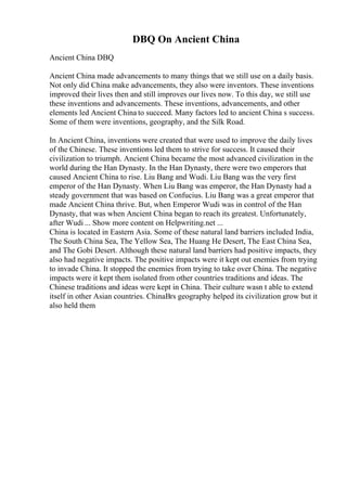 DBQ On Ancient China
Ancient China DBQ
Ancient China made advancements to many things that we still use on a daily basis.
Not only did China make advancements, they also were inventors. These inventions
improved their lives then and still improves our lives now. To this day, we still use
these inventions and advancements. These inventions, advancements, and other
elements led Ancient China to succeed. Many factors led to ancient China s success.
Some of them were inventions, geography, and the Silk Road.
In Ancient China, inventions were created that were used to improve the daily lives
of the Chinese. These inventions led them to strive for success. It caused their
civilization to triumph. Ancient China became the most advanced civilization in the
world during the Han Dynasty. In the Han Dynasty, there were two emperors that
caused Ancient China to rise. Liu Bang and Wudi. Liu Bang was the very first
emperor of the Han Dynasty. When Liu Bang was emperor, the Han Dynasty had a
steady government that was based on Confucius. Liu Bang was a great emperor that
made Ancient China thrive. But, when Emperor Wudi was in control of the Han
Dynasty, that was when Ancient China began to reach its greatest. Unfortunately,
after Wudi ... Show more content on Helpwriting.net ...
China is located in Eastern Asia. Some of these natural land barriers included India,
The South China Sea, The Yellow Sea, The Huang He Desert, The East China Sea,
and The Gobi Desert. Although these natural land barriers had positive impacts, they
also had negative impacts. The positive impacts were it kept out enemies from trying
to invade China. It stopped the enemies from trying to take over China. The negative
impacts were it kept them isolated from other countries traditions and ideas. The
Chinese traditions and ideas were kept in China. Their culture wasn t able to extend
itself in other Asian countries. ChinaВґs geography helped its civilization grow but it
also held them
 