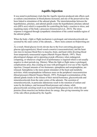Aquifix Injection
It was noted in preliminary trials that the Aquifix injection produced side effects such
as sodium concentrations in blood plasma increased, and one of the preservatives has
been linked to stimulation of the adrenal glands. The interrelationships between the
hypothalamus, pituitary, and adrenal glands create the hypothalamic pituitary adrenal
axis (HPA axis) which is responsible for controlling the body s reaction to stress, and
regulating many of the body s processes (Greenwood et al., 2013). The stress
response is triggered through sympathetic stimulation of the central medulla region of
the adrenal glands.
When the body s fight or flight mechanism is prolonged, and mineralocorticoids are
secreted by the outer cortex of the adrenals, ... Show more content on Helpwriting.net
...
As a result, blood glucose levels elevate due to the liver converting glycogen to
glucose (glycogenolysis), blood vessels constrict (vasoconstriction), and the heart
rate rises to increase blood flow to muscles, brain, and heart while diverting blood
from temporarily nonessential organs (Marieb Nicpon Marieb, 1997). These
physiological changes aid in operating at peak efficiency when endangered,
competing, or whenever a high level of performance is required which is not usually
negative in short periods (eg. 20mins). When the fight or flight status is prolonged,
complications arise, thus creating an issue with prolonged or over use of the Aquifix
injection. Unequal amounts of two hormones, epinephrine and norepinephrine, are
released. Epinephrine is the more potent stimulator of the heart and metabolic
activities, while norepinephrine influences more on the peripheral vasoconstriction
(blood pressure) (Marieb Nicpon Marieb, 1997). Prolonged overstimulation of the
adrenal glands results in the release of their steroid hormones; glucocorticoids and
mineralocorticoids from the outer cortex of the adrenals. The secretion of
mineralocorticoids, in particular aldosterone result in the retention of sodium and
water by the kidneys, and increased blood pressure and volume, while
glucocorticoids secreting result in an increased blood glucose level, while fats and
proteins (from muscles) are broken down for energy, thus giving reasoning for some
of the side effects produced by the Aquifix
 