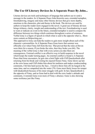 The Use Of Literary Devices In A Separate Peace By John...
Literary devices are tools and techniques of language that authors use to send a
message to the readers. In A Separate Peace John Knowles uses, extended metaphor,
foreshadowing, imagery and many other literary devices that give more depths,
emotions to the characters, plot and theme in the book. The devices are used by
authors to keep the reader more engaged in the novel. A great use of literary devices
brings richness, clarity, insight and understanding of the text. Foreshadowing is used
to warn or indicate an event in the future, extended metaphor is used to compare the
difference between two things which continues throughout a series of sentences .
Verbal irony is a figure of speech in which what is said is the opposite what is... Show
more content on Helpwriting.net ...
This approach to irony can help the readers to gain more insight about each of the
character s personalities. In A Separate Peace Gene knew that summer was
officially over when Finny fell from the tree. That proved that the rules at Devon
were there for a reason, If you broke the rules, then they broke you (66). The
meaning of the verbal irony is that with every action you take there are
consequences. External conflict is an effective way to build suspense in the novel
which keeps the reader turning pages. An external conflict is found is A Separate
Peace that Gene encounters, he gets into a brief fight with Cliff Quackenbush after
returning from his break and visiting his injured friend, Finny. Gene shows up late
at the crew house and Cliff chides him about his tardiness and makes condescending
comments, I hit him hard across the face... I tried to throw him off, he lunged at the
same time, and we catapulted into the water (79). Gene most likely losses his temper
with Quakenbush because of his inner struggle with guilt. In fact, Quackenbush is
the opposite of Finny, and as Gene had to deal with the crew leader s attitude and
comments, it reminds Gene even more of Finny s absence. Gene is also showing
some resilience just like Finny
 