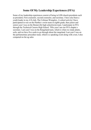 Some Of My Leadership Experiences (FFA)
Some of my leadership experiences consist of being in LDS church presidents such
as president, First counselor, second counselor, and secretary. I have also been a
youth leader in my 4 H club, The Coltman Wranglers. A school activity I have
participated in was on the Panther s swim team in eighth grade, then junior and
senior year I was on the Bonneville high schoolswim team. I participate in FFA
through the Technical Careers High School. THis year I am our FFA chapter s
secretary. Last year I was on the Rangeland team, which is when we study plants,
soils, and we have five cards to go through about the rangeland. Last year I was on
the parliamentary procedure team, which is a speaking event along with a test, I also
competed on the ag sales
 