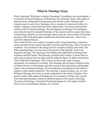 What Is Theology Essay
What is theology? What does it explain if anything? According to the encyclopedia, it
is related to the Greek Religion. In Christianity, the systematic study of the nature of
God and God s relationship with humanity and with the world. Although other
religions may be said to have theologies, this is a matter of controversy within, for
instance, Judaism, which holds that God is unknowable. This article will therefore
confine itself to Christian theology. The development of theology in Christendom
arose from the need for educated Christians of the ancient world to express their ideas
in terminology familiar in current thought. Hence arose the close relation of Christian
theology with Greek philosophy formulated by the Greek and Latin... Show more
content on Helpwriting.net ...
This would be God s own words or examples of how religion/theology is based on
nature and what he has created. Secondly is the Revealed theology, which is based on
revelation. The revelation is the change and the evolution of things and events. The
В‘Revealed theology is the showing of the growth of the theology. Next is the
Dogmatic theology. This theology is the dealing with authoritative teaching of the
scriptures and the Church. This theology is based on the writings. It means that it is
only using teachings from the elders and the authority figures to adhere information.
After is Speculative theology. This is known as the giving scope to human
speculation, not confined to revelation. This theology does not base its beliefs on the
revelation but also on the humans and what occurs in their speculation and thoughts.
Lastly is the Systematic theology. It is the methodical arrangement of the truths of
religion in their natural connection. This theology is based on nature, yes, as is the
В‘Natural theology, but it also is a better understand of the truths of religion. Each
specific sector of the nature of theology has its own points to bring to the concept.
Each individual theology is based on different aspects of the nature of theology.
The nature of theology is found the Western theologian era. The nature of God is
known to be in monotheistic religion. It is a broad,
 