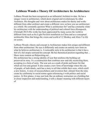 Lebbeus Woods s Theory Of Architecture In Architecture
Lebbeus Woods has been recognized as an influential Architect to date. He has a
unique vision in architecture, which deem original and revolutionary by other
Architects. His thoughts and view about architecture makes his theory and works
different from other architect and create a different view on how you see architecture
as a whole. He constantly question What is architecture for? and has constantly relate
his architecture with the understanding of political and cultural force.(Kumpusch,
Christoph 2013) His works has been appreciated by many across the world in
different form such as his Light Pavilion installation in China and as a conceptual
architectfor films that brings the vision and world of 12 Monkey and Alien 3 to life
on screen.
Lebbeus Woods s theory and concept in Architecture makes him unique and different
from other architecture. He sees it differently and creates an entirely new form on
what he believes architecture is. A noticeable style in his architecture is that it has a
feel of a fail utopia surround his concept. He has theoretical position regarding that ...
Show more content on Helpwriting.net ...
His architecture has a strong identity of scar that reinforce the building yet
preserved its story. It s a construction that combines new and old, reconciling them,
accepting in a form of unity. The scar acts as a mark of pride and honor for that
which are lost and gained. It also creates a new form of knowledge where the city
of people, of individuals, each has a story to tell that exhibit their scars, which retell
a new history. A story of resourcefulness and invention that s distant from the rules
create by conformity to social norms again referencing it with politics and social
justice. At first glance, it may just look like an ordinary restructure on a building but
at closer inspection and understanding, it tells a deeper meaning with different layers
of
 