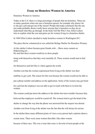 Essay on Homeless Women in America
Homeless Women in America
Today in the U.S. there is a large percentage of people that are homeless. There are
so many questions when one sees a homeless person, for example why doesn t he
or she get a job and get out of the streets? People that make comments like the one
just made probably doesn t really know anyone that is homeless so they do no
understand what they go through. In the book Tell Me Who I Am, Elliot Liebow
tries to explain what the cost and gains are for women living in a homeless shelter.
In 1984 Elliot Liebow decided to study homeless women in Washington D.C.
The place that he volunteered at was called the Refuge Shelter for Homeless Women.
At this shelter Liebow became great friends with ... Show more content on
Helpwriting.net ...
He said that these women would try to show people
along with themselves that they were mentally ill. These women would start to feel
sorry
for themselves and feel like it s them against the world.
Another cost that the women experienced from living at the shelter was their
inability to get a job. The reason for this was because the women would not be able to
put a phone number and address on the application. Some of the women may get hired
for a job but the employer was not able to get in touch with them to in form the
women.
The women could put down the address to the shelter but most wouldn t because they
believed that employers would be scared off. The women tried to get the head of the
shelter to change the way that the phone was answered but the request was denied.
Another cost from living at the shelter was the fact that the will always be racism.
In the shelter there many different points of views every person had a opinion about a
certain issue. There were some women that didn t like other women
because of there race. This was a issue that wasn t a favorite of most people at the
 