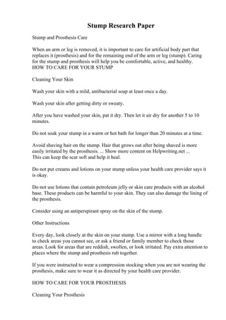 Stump Research Paper
Stump and Prosthesis Care
When an arm or leg is removed, it is important to care for artificial body part that
replaces it (prosthesis) and for the remaining end of the arm or leg (stump). Caring
for the stump and prosthesis will help you be comfortable, active, and healthy.
HOW TO CARE FOR YOUR STUMP
Cleaning Your Skin
Wash your skin with a mild, antibacterial soap at least once a day.
Wash your skin after getting dirty or sweaty.
After you have washed your skin, pat it dry. Then let it air dry for another 5 to 10
minutes.
Do not soak your stump in a warm or hot bath for longer than 20 minutes at a time.
Avoid shaving hair on the stump. Hair that grows out after being shaved is more
easily irritated by the prosthesis. ... Show more content on Helpwriting.net ...
This can keep the scar soft and help it heal.
Do not put creams and lotions on your stump unless your health care provider says it
is okay.
Do not use lotions that contain petroleum jelly or skin care products with an alcohol
base. These products can be harmful to your skin. They can also damage the lining of
the prosthesis.
Consider using an antiperspirant spray on the skin of the stump.
Other Instructions
Every day, look closely at the skin on your stump. Use a mirror with a long handle
to check areas you cannot see, or ask a friend or family member to check those
areas. Look for areas that are reddish, swollen, or look irritated. Pay extra attention to
places where the stump and prosthesis rub together.
If you were instructed to wear a compression stocking when you are not wearing the
prosthesis, make sure to wear it as directed by your health care provider.
HOW TO CARE FOR YOUR PROSTHESIS
Cleaning Your Prosthesis
 