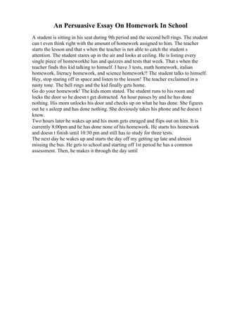 An Persuasive Essay On Homework In School
A student is sitting in his seat during 9th period and the second bell rings. The student
can t even think right with the amount of homework assigned to him. The teacher
starts the lesson and that s when the teacher is not able to catch the student s
attention. The student stares up in the air and looks at ceiling. He is listing every
single piece of homeworkhe has and quizzes and tests that week. That s when the
teacher finds this kid talking to himself. I have 3 tests, math homework, italian
homework, literacy homework, and science homework!! The student talks to himself.
Hey, stop staring off in space and listen to the lesson! The teacher exclaimed in a
nasty tone. The bell rings and the kid finally gets home.
Go do your homework! The kids mom stated. The student runs to his room and
locks the door so he doesn t get distracted. An hour passes by and he has done
nothing. His mom unlocks his door and checks up on what he has done. She figures
out he s asleep and has done nothing. She deviously takes his phone and he doesn t
know.
Two hours later he wakes up and his mom gets enraged and flips out on him. It is
currently 8:00pm and he has done none of his homework. He starts his homework
and doesn t finish until 10:30 pm and still has to study for three tests.
The next day he wakes up and starts the day off my getting up late and almost
missing the bus. He gets to school and starting off 1st period he has a common
assessment. Then, he makes it through the day until
 