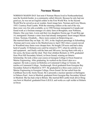 Norman Mason
NORMAN MASON DAY foot note 6 Norman Mason lived in Northcumberland,
near the Scottish border, in a community called Alnwick. Because he only had one
good eye, he was not an English soldier in the First World War. In the Second
World War he served as an air warden. Insert image here. Norman and Lizzy Mason,
1955. Courtesy Pearl Lambe. With the returning soldiers at the end of the war,
there were very few jobs available, so in 1950 Norman immigrated to Canada and
found work as a foreman manager of a dairy farm at Brougham, near Nobleton,
Ontario. One year later, Lizzie and their two daughters Norma age 18 and Rita age
14, immigrated .Norman s sister Jesse had already immigrated. Insert image( Mason
2) here. Norman, Elizabeth,... Show more content on Helpwriting.net ...
She married Orton Day on Sept. 18, 1951, in the Anglican parsonage in Schomberg
.Norman and Lizzie came to the Meaford area in April 1962 when a cousin moved
to Woodford since farms were cheaper here. He bought 320 acres and had a dairy
herd of usually 32 Holstein cows until he retired in 1977, when he sold the cows
and equipment , and finally sold the barn and 300 acres, leaving them with only a
few acres, the house and the shed. Their four children Richard, in 1970 ,graduated
from West Hill Secondary School, in Owen Sound, winning an Ontario
Scholarship. He took a three year course at Georgian College in Owen Sound on
Marine Engineering. After graduating, he worked on the Great Lakes as a
engineer. He took a course on Robottics at Centennial College in Toronto. He
teaches at Centennial College , Scarborough. Orval graduated from Georgian Bay
Secondary School in Meaford in 1977. He graduated in a three years course in a
Marine Engineering in Georgian College, Owen Sound. He has sailed from the
Caribbean Sea to the Arctic Ocean. He is presently a nuclear operator at Darlington
in Oshawa Pearl , born in Meaford, graduated from Georgian Bay Secondary School
in Meaford. She has had a trip to Britain. She married Bill Lambe truck driver Doug
was born in Meaford ,graduated from G.B.S.S. and works as a splt welder at Hobarts
in Owen
 